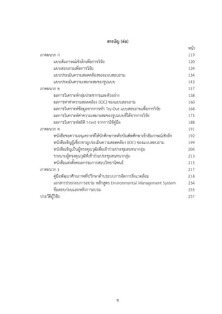 ซ
สารบัญ (ต่อ)
หน้า
ภาคผนวก ก 119
แบบสัมภาษณ์เชิงลึกเพื่อการวิจัย 120
แบบสอบถามเพื่อการวิจัย 124
แบบประเมินความสอดคล้องของแบบสอบถาม 134
แบบประเมินความเหมาะสมของรูปแบบ 143
ภาคผนวก ข 157
ผลการวิเคราะห์กลุ่มประชากรและตัวอย่าง 158
ผลการหาค่าความสอดคล้อง (IOC) ของแบบสอบถาม 160
ผลการวิเคราะห์ข้อมูลจากการทํา Try-Out แบบสอบถามเพื่อการวิจัย 168
ผลการวิเคราะห์ค่าความเหมาะสมของรูปแบบที่ได้จากการวิจัย 175
ผลการวิเคราะห์สถิติ t-test จากการใช้คู่มือ 188
ภาคผนวก ค 191
หนังสือขอความอนุเคราะห์ให้นักศึกษาระดับบัณฑิตศึกษาเข้าสัมภาษณ์เชิงลึก 192
หนังสือเชิญผู้เชี่ยวชาญประเมินความสอดคล้อง (IOC) ของแบบสอบถาม 199
หนังสือเชิญเป็นผู้ทรงคุณวุฒิเพื่อเข้าร่วมประชุมสนทนากลุ่ม 204
รายนามผู้ทรงคุณวุฒิที่เข้าร่วมประชุมสนทนากลุ่ม 213
หนังสือแต่งตั้งคณะกรรมการสอบวิทยานิพนธ์ 215
ภาคผนวก ง 217
คู่มือพัฒนาศักยภาพที่ปรึกษาด้านระบบการจัดการสิ่งแวดล้อม 218
เอกสารประกอบการอบรม หลักสูตร Environmental Management System 234
ข้อสอบก่อนและหลังการอบรม 255
ประวัติผู้วิจัย 257
 