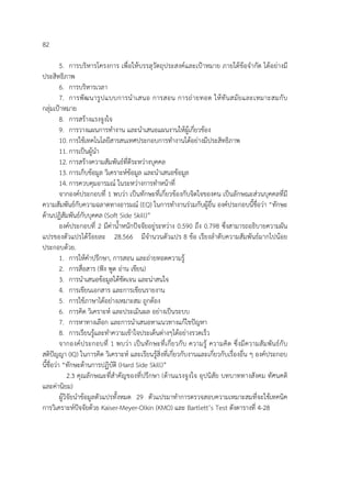 82
5. การบริหารโครงการ เพื่อให้บรรลุวัตถุประสงค์และเป้าหมาย ภายใต้ข้อจํากัด ได้อย่างมี
ประสิทธิภาพ
6. การบริหารเวลา
7. การพัฒนารูปแบบการนําเสนอ การสอน การถ่ายทอด ให้ทันสมัยและเหมาะสมกับ
กลุ่มเป้าหมาย
8. การสร้างแรงจูงใจ
9. การวางแผนการทํางาน และนําเสนอแผนงานให้ผู้เกี่ยวข้อง
10. การใช้เทคโนโลยีสารสนเทศประกอบการทํางานได้อย่างมีประสิทธิภาพ
11. การเป็นผู้นํา
12. การสร้างความสัมพันธ์ที่ดีระหว่างบุคคล
13. การเก็บข้อมูล วิเคราะห์ข้อมูล และนําเสนอข้อมูล
14. การควบคุมอารมณ์ ในระหว่างการทําหน้าที่
จากองค์ประกอบที่ 1 พบว่า เป็นทักษะที่เกี่ยวข้องกับจิตใจของคน เป็นลักษณะส่วนบุคคลที่มี
ความสัมพันธ์กับความฉลาดทางอารมณ์ (EQ) ในการทํางานร่วมกับผู้อื่น องค์ประกอบนี้ชื่อว่า “ทักษะ
ด้านปฏิสัมพันธ์กับบุคคล (Soft Side Skill)”
องค์ประกอบที่ 2 มีค่าน้ําหนักปัจจัยอยู่ระหว่าง 0.590 ถึง 0.798 ซึ่งสามารถอธิบายความผัน
แปรของตัวแปรได้ร้อยละ 28.566 มีจํานวนตัวแปร 8 ข้อ เรียงลําดับความสัมพันธ์มากไปน้อย
ประกอบด้วย.
1. การให้คําปรึกษา, การสอน และถ่ายทอดความรู้
2. การสื่อสาร (ฟัง พูด อ่าน เขียน)
3. การนําเสนอข้อมูลได้ชัดเจน และน่าสนใจ
4. การเขียนเอกสาร และการเขียนรายงาน
5. การใช้ภาษาได้อย่างเหมาะสม ถูกต้อง
6. การคิด วิเคราะห์ และประเมินผล อย่างเป็นระบบ
7. การหาทางเลือก และการนําเสนอหาแนวทางแก้ไขปัญหา
8. การเรียนรู้และทําความเข้าใจประเด็นต่างๆได้อย่างรวดเร็ว
จากองค์ประกอบที่ 1 พบว่า เป็นทักษะที่เกี่ยวกับ ความรู้ ความคิด ซึ่งมีความสัมพันธ์กับ
สติปัญญา (IQ) ในการคิด วิเคราะห์ และเรียนรู้สิ่งที่เกี่ยวกับงานและเกี่ยวกับเรื่องอื่น ๆ องค์ประกอบ
นี้ชื่อว่า “ทักษะด้านการปฏิบัติ (Hard Side Skill)”
2.3 คุณลักษณะที่สําคัญของที่ปรึกษา (ด้านแรงจูงใจ อุปนิสัย บทบาททางสังคม ทัศนคติ
และค่านิยม)
ผู้วิจัยนําข้อมูลตัวแปรทั้งหมด 29 ตัวแปรมาทําการตรวจสอบความเหมาะสมที่จะใช้เทคนิค
การวิเคราะห์ปัจจัยด้วย Kaiser-Meyer-Olkin (KMO) และ Bartlett’s Test ดังตารางที่ 4-28
 