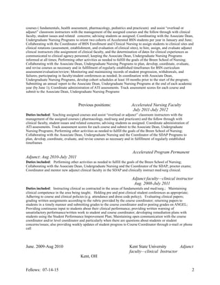 courses ( fundamentals, health assessment, pharmacology, pediatrics and practicum) and assist “overload or
adjunct” classroom instructors with the management of the assigned courses and the follow through with clinical
faculty, student issues and related concerns; advising students as assigned; Coordinating with the Associate Dean,
Undergraduate Nursing Programs to orient two cohorts of Accelerated BSN students per year in January and June;
Collaborating with the Coordinator of BSN Enrollment and Clinical Nursing to assign students to clinical sites and
clinical rotations (assessment, establishment, and evaluation of clinical sites), to hire, assign, and evaluate adjunct
clinical instructors (the assignment of clinical faculty, and the determination of dates for clinical experiences as
communicated to clinical agency personnel; keeping the Associate Dean, Undergraduate Nursing Programs
informed at all times; Performing other activities as needed to fulfill the goals of the Breen School of Nursing;
Collaborating with the Associate Dean, Undergraduate Nursing Programs to plan, develop, coordinate, evaluate,
and revise courses as necessary and in fulfillment of regularly established timeframes for BSN curriculum
assessment/evaluation/review; Monitoring and maintaining records of student progression, withdrawals, and
failures; participating in faculty/student conferences as needed; In coordination with Associate Dean,
Undergraduate Nursing Programs, develop cohort schedules at least 10 months prior to the start of the program;
Submitting an annual report to the Associate Dean, Undergraduate Nursing Programs at the end of each academic
year (by June 1); Coordinate administration of ATI assessments. Track assessment scores for each course and
submit to the Associate Dean, Undergraduate Nursing Programs
Previous positions: Accelerated Nursing Faculty
July 2011-July 2012
Duties included: Teaching assigned courses and assist “overload or adjunct” classroom instructors with the
management of the assigned courses ( pharmacology, med/surg and practicum) and the follow through with
clinical faculty, student issues and related concerns; advising students as assigned. Coordinate administration of
ATI assessments. Track assessment scores for each course and submit to the Associate Dean, Undergraduate
Nursing Programs; Performing other activities as needed to fulfill the goals of the Breen School of Nursing;
Collaborating with the Associate Dean, Undergraduate Nursing and the Coordinator of the SDAP Programs to
plan, develop, coordinate, evaluate, and revise courses as necessary and in fulfillment of regularly established
timeframes
Accelerated Program Permanent
Adjunct: Aug 2010-July 2011
Duties included: Performing other activities as needed to fulfill the goals of the Breen School of Nursing;
Collaborating with the Associate Dean, Undergraduate Nursing and the Coordinator of the SDAP; proctor exams;
Coordinator and mentor new adjunct clinical faculty in the SDAP and clinically instruct med/surg clinical.
Adjunct faculty—clinical instructor
Aug. 2008-July 2011
Duties included: Instructing clinical as contracted in the areas of fundamentals and med/surg.; Maintaining
clinical competence in the area being taught; Holding pre and post clinical student conferences as appropriate;
Adhering to course and clinical policies (e.g. attendance and dress code policy); Evaluating clinical papers;
grading written assignments according to the rubric provided by the course coordinator; returning papers to
students in a timely manner and submitting grades to the course coordinator and/or posting grades on ANGEL;
Providing continuous input to students about their clinical performance; providing written warning of
unsatisfactory performance/written work to student and course coordinator; developing remediation plans with
students using the Student Performance Improvement Plan; Maintaining open communication with the course
coordinator and/or level coordinator and particularly when there are questions about students or student
concerns/issues; also providing weekly updates of student progress to Course Coordinator through e-mail or phone
call
June. 2009-Aug 2010 Kent State University Adjunct
faculty—clinical Instructor
Kent, OH
Fellows: 07-14-15 2
 