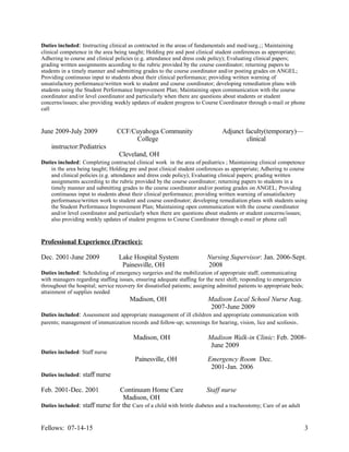 Duties included: Instructing clinical as contracted in the areas of fundamentals and med/surg.;; Maintaining
clinical competence in the area being taught; Holding pre and post clinical student conferences as appropriate;
Adhering to course and clinical policies (e.g. attendance and dress code policy); Evaluating clinical papers;
grading written assignments according to the rubric provided by the course coordinator; returning papers to
students in a timely manner and submitting grades to the course coordinator and/or posting grades on ANGEL;
Providing continuous input to students about their clinical performance; providing written warning of
unsatisfactory performance/written work to student and course coordinator; developing remediation plans with
students using the Student Performance Improvement Plan; Maintaining open communication with the course
coordinator and/or level coordinator and particularly when there are questions about students or student
concerns/issues; also providing weekly updates of student progress to Course Coordinator through e-mail or phone
call
June 2009-July 2009 CCF/Cuyahoga Community Adjunct faculty(temporary)—
College clinical
instructor:Pediatrics
Cleveland, OH
Duties included: Completing contracted clinical work in the area of pediatrics ; Maintaining clinical competence
in the area being taught; Holding pre and post clinical student conferences as appropriate; Adhering to course
and clinical policies (e.g. attendance and dress code policy); Evaluating clinical papers; grading written
assignments according to the rubric provided by the course coordinator; returning papers to students in a
timely manner and submitting grades to the course coordinator and/or posting grades on ANGEL; Providing
continuous input to students about their clinical performance; providing written warning of unsatisfactory
performance/written work to student and course coordinator; developing remediation plans with students using
the Student Performance Improvement Plan; Maintaining open communication with the course coordinator
and/or level coordinator and particularly when there are questions about students or student concerns/issues;
also providing weekly updates of student progress to Course Coordinator through e-mail or phone call
Professional Experience (Practice):
Dec. 2001-June 2009 Lake Hospital System Nursing Supervisor: Jan. 2006-Sept.
Painesville, OH 2008
Duties included: Scheduling of emergency surgeries and the mobilization of appropriate staff; communicating
with managers regarding staffing issues, ensuring adequate staffing for the next shift; responding to emergencies
throughout the hospital; service recovery for dissatisfied patients; assigning admitted patients to appropriate beds;
attainment of supplies needed
Madison, OH Madison Local School Nurse Aug.
2007-June 2009
Duties included: Assessment and appropriate management of ill children and appropriate communication with
parents; management of immunization records and follow-up; screenings for hearing, vision, lice and scoliosis.
Madison, OH Madison Walk-in Clinic: Feb. 2008-
June 2009
Duties included: Staff nurse
Painesville, OH Emergency Room Dec.
2001-Jan. 2006
Duties included: staff nurse
Feb. 2001-Dec. 2001 Continuum Home Care Staff nurse
Madison, OH
Duties included: staff nurse for the Care of a child with brittle diabetes and a tracheostomy; Care of an adult
Fellows: 07-14-15 3
 
