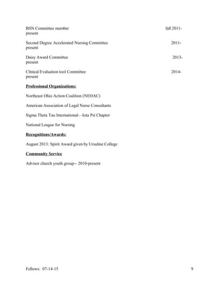 BSN Committee member fall 2011-
present
Second Degree Accelerated Nursing Committee 2011-
present
Daisy Award Committee 2013-
present
Clinical Evaluation tool Committee 2014-
present
Professional Organizations:
Northeast Ohio Action Coalition (NEOAC)
American Association of Legal Nurse Consultants
Sigma Theta Tau International—Iota Psi Chapter
National League for Nursing
Recognitions/Awards:
August 2013: Spirit Award given by Ursuline College
Community Service
Advisor church youth group-- 2010-present
Fellows: 07-14-15 9
 