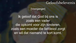 [Voorganger]
Ik geloof dat God bij ons is
zoals een vader
die opkomt voor zijn kinderen,
zoals een moeder die liefdevol zorgt
en wil dat niemand te kort komt.
Geloofsbelevenis
 