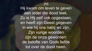 [Al]
Hij kwam om leven te geven
aan ieder die dood leek.
Zo is Hij zelf ook opgestaan,
en heeft zijn Geest gegeven
in wie hij ons nabij wil zijn.
Zijn vurige woorden
zijn de onze geworden:
de belofte van Gods liefde
tot over de dood heen.
 