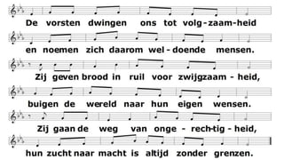 De vorsten dwingen ons tot volgzaamheid
en noemen zich daarom weldoende mensen.
Zij geven brood in ruil voor zwijgzaamheid,
buigen de wereld naar hun eigen wensen.
Zij gaan de weg van ongerechtigheid,
hun zucht naar macht is altijd zonder grenzen.
Zo mag het onder ons niet langer zijn.
Wij zullen al wat klein is, zoeken dienen.
Wij die uit naam van God geroepen zijn
steeds op te komen voor de ongezienen,
voor alwie leeft in armoe en in pijn.
Zo laat ons verder heersen door te dienen.
 