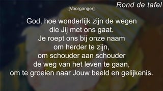 [Voorganger]
God, hoe wonderlijk zijn de wegen
die Jij met ons gaat.
Je roept ons bij onze naam
om herder te zijn,
om schouder aan schouder
de weg van het leven te gaan,
om te groeien naar Jouw beeld en gelijkenis.
Rond de tafel
 