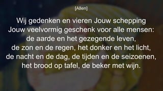 [Allen]
Wij gedenken en vieren Jouw schepping
Jouw veelvormig geschenk voor alle mensen:
de aarde en het gezegende leven,
de zon en de regen, het donker en het licht,
de nacht en de dag, de tijden en de seizoenen,
het brood op tafel, de beker met wijn.
 
