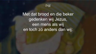 [Vg]
Met dat brood en die beker
gedenken wij Jezus,
een mens als wij
en toch zó anders dan wij:
 