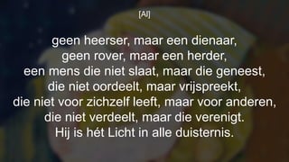 [Al]
geen heerser, maar een dienaar,
geen rover, maar een herder,
een mens die niet slaat, maar die geneest,
die niet oordeelt, maar vrijspreekt,
die niet voor zichzelf leeft, maar voor anderen,
die niet verdeelt, maar die verenigt.
Hij is hét Licht in alle duisternis.
 