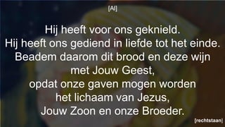 [Al]
Hij heeft voor ons geknield.
Hij heeft ons gediend in liefde tot het einde.
Beadem daarom dit brood en deze wijn
met Jouw Geest,
opdat onze gaven mogen worden
het lichaam van Jezus,
Jouw Zoon en onze Broeder.
[rechtstaan]
 