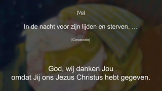 [Vg]
In de nacht voor zijn lijden en sterven, …
[Consecratie]
God, wij danken Jou
omdat Jij ons Jezus Christus hebt gegeven.
 