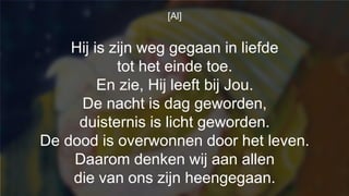 [Al]
Hij is zijn weg gegaan in liefde
tot het einde toe.
En zie, Hij leeft bij Jou.
De nacht is dag geworden,
duisternis is licht geworden.
De dood is overwonnen door het leven.
Daarom denken wij aan allen
die van ons zijn heengegaan.
 