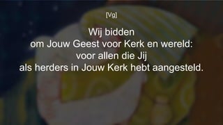 [Vg]
Wij bidden
om Jouw Geest voor Kerk en wereld:
voor allen die Jij
als herders in Jouw Kerk hebt aangesteld.
 