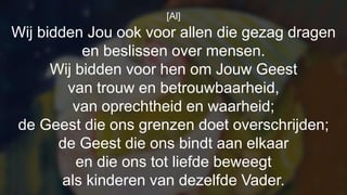 [Al]
Wij bidden Jou ook voor allen die gezag dragen
en beslissen over mensen.
Wij bidden voor hen om Jouw Geest
van trouw en betrouwbaarheid,
van oprechtheid en waarheid;
de Geest die ons grenzen doet overschrijden;
de Geest die ons bindt aan elkaar
en die ons tot liefde beweegt
als kinderen van dezelfde Vader.
 
