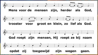Mens voor de mensen zijn, herder als God,
trooster voor groot en klein, zo lief als God.
God roept zijn mensen, Hij roept ze bij naam
opdat zij toegewijd zijn wegen gaan.
Genade zaait Hij als zaad in hun hart,
zijn Geest vernieuwt de tijd en heelt de smart.
Klein met de kleinen zijn, vriend onverwacht,
niet op zichzelf maar op and’ren bedacht.
Zieken omarmen, hun tranen verstaan,
met hen de kruisweg ten einde toe gaan.
Gods woorden spreken aanstekelijk echt,
zijn liefde tonen en doen wat Hij zegt.
Licht in het duister zijn, laaiende vlam,
mens van vertrouwen zijn, zijn wie men kan.
Van God gezonden zijn, deemoedig en vrij,
teken van vrede zijn, zo trouw als Hij.
 