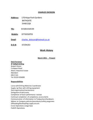 CHARLES DICKSON
Address: 170 HopePark Gardens
BATHGATE
EH48 2QX
TEL: 01506 650539
Mobile: 0776958793
Email: charles_dickson@hotmail.co.uk
D.O.B: 07/04/63
Work History
March 2011 - Present
Deck Foreman
@ Odfjell Drilling
Bergen House
Crawpeel Road
Altens Industrial Estate
Aberdeen
AB12 3LG
Tel: 01224 856000
Responsibilities
Liaise with Drilling Materials Coordinator
Supply rig floor with drilling equipment
Deck organization/maintenance
Delegation of daily tasks
Completion of team performance reviews
Continual completion of competency assessments
Communication of information to Toolpushers/Handovers
Adhere to Company policies/procedures/safety programes
Offloading/Backloading supply vessels
Crane Operations (stage two)
Forklift Operations
 