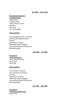 Dec 2009 - March 2011
Roustabout/Roughneck
@ Odfjell Drilling
Bergen House
Crawpeel Road
Altens Industrial Estate
Aberdeen
AB12 3 LG
Tel: 01224 86000
Responsibilities
Assist welder/mechanic as required
Assisting with roughneck work
Painting
Maintenance of decks
Offloading supplies/luggage
Assisting with general maintenance
Moving pipework
Sept 2008 - Dec 2009
Roustabout
@ KCA Deutag Ltd
Altens Industrial Estate
Minto Drive
AB12 3LW
Responsibilities
Assist welder as required
Assist mechanic as required
Painting
Maintenance of decks
Offloading supplies/luggage
Assisting with general maintenance
Moving pipework
Apr 2008 - Sept 2008
Roustabout
@ Northern Offshore Ltd
Regus House
 