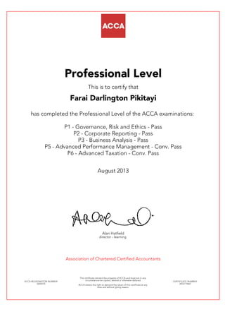 Professional Level
This is to certify that
Farai Darlington Pikitayi
has completed the Professional Level of the ACCA examinations:
P1 - Governance, Risk and Ethics - Pass
P2 - Corporate Reporting - Pass
P3 - Business Analysis - Pass
P5 - Advanced Performance Management - Conv. Pass
P6 - Advanced Taxation - Conv. Pass
August 2013
Alan Hatfield
director - learning
Association of Chartered Certified Accountants
ACCA REGISTRATION NUMBER:
0245570
This certificate remains the property of ACCA and must not in any
circumstances be copied, altered or otherwise defaced.
ACCA retains the right to demand the return of this certificate at any
time and without giving reason.
CERTIFICATE NUMBER:
3455719667
 