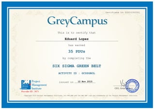 Certificate Id: 033512302552
This is to certify that
Eduard Lopez
has earned
35 PDUs
by completing the
SIX SIGMA GREEN BELT
ACTIVITY ID : GCSSGBOL
12 Nov 2015
Copyright 2015 Project Management Institute, Inc.PMI,PMP and the PMI REP logo are trademarks of the Project Management Institute.
 