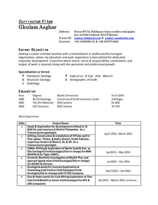 Curriculum Vitae
Ghulam Asghar
Address House #77/A, Siddeque colony neudero road gajjen
pur muhlla Larkana, Sind Pakistan.
E mail ID asghar.uk@gmail.com & asghar_nms@yahoo.com
Contacts +92-3452568116, & +92-3337574423
Career Objective
Seeking a career-oriented position with a multinational or professionally managed
organization, where my education and work experience is best utilized for dedicated
corporate development. A position where talent, sense of responsibility, commitment and
output of work is required along with the personnel and professional growth.
Specialization or Intrest
Petroleum Geology Exploration of Coal, other Minerals
Structural Geology Stratigraphic of Sindh
Hydrology

Education
Year Degree Board /University % or CGPA
2009 BS (IV) Geology Universityof SindhJamshoro,Sindh 3.4/4cgpa
2005 FSC (Pre Medical) BISE Larkana 61.36%
2003 SSC (Science) BISE Larkana 76.71%
Work Experience
S/No Project Name Time
1 Study & Explorationfor developmentofblock X, XI
&XII for coal reservesat District Tharparkar. As a
Trainee/juniorgeologist. April 2010 - March 2012
2 Drilling,Construction& installationof 57Tube well in
Thar parkar, Thatta, & Badin District,Sindh Pakistan.
Supervise clustersof Block X, XI, & XII. As a
Trainee/juniorgeologist.
3 2100m Drilling& Explorationof Barite Lead & Zinc as
Site Geologist(FieldGeologist/Site In-charge) forBME
NESPAK & Dr.Tigler (DMT).
Apr2013 – May 2014
4 Geotech:Borehole Investigationat BlockII Thar coal
openpit lignite mine (FieldGeologist/Site In-charge)
for SECMC & Chinese.
Jun2014 – Dec 2014
5 Geological worksfor reservesExplorationat
Chamalang Coal FieldasFieldGeologist(Field
Geologist/SiteIn-charge) withCCTEG Company.
April 2015 – Oct 2015
6 Geo& Hydro works for Coal MiningExploration at Thar
Coal FieldBlockIIIas Senior FieldGeologistForAPL &
SRK Companies
Dec2015 – March 2016 continue…
 
