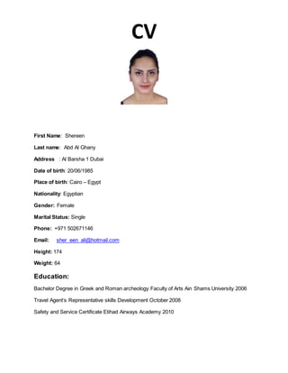 CV
First Name: Shereen
Last name: Abd Al Ghany
Address : Al Barsha 1 Dubai
Date of birth: 20/06/1985
Place of birth: Cairo – Egypt
Nationality: Egyptian
Gender: Female
Marital Status: Single
Phone: +971 502671146
Email: sher_een_ali@hotmail.com
Height: 174
Weight: 64
Education:
Bachelor Degree in Greek and Roman archeology Faculty of Arts Ain Shams University 2006
Travel Agent’s Representative skills Development October 2008
Safety and Service Certificate Etihad Airways Academy 2010
 