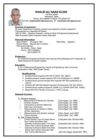 KHALID ALI SAAD ELDIN
PO Box 50284
Mesaieed, Qatar
Phone: 974 44684813 Mobile: 974 55297170
E-mails: Saadkhaled61@hotmail.com Or: saadkhaled1961@gmail.com
Summary of experience
26 years’ experience in rotating, projects and inspection of static equipment
This experience is classified as follows::
1987 till 1994 – Vibration Engineer / acting as Head of Engineering Department
1994 till present Olefin Inspection Senior Specialist
Personal Information
Date Of Birth: 18 August 1961 Nationality: Egyptian
Marital Status: Married with 4 children
Permanent Address:
Ain Khalid – Doha - Qatar
Phone: 0974 44684813
: 0974 55297170
Profession:
An inspection Engineering Position that requires Strong Background in Inspection of
Static equipment and plant integrity
Education:
B. Sc. in Mechanical Engineering, Faculty of Engineering, Cairo University
Graduated in May 1984 (Grade: Good).
Qualifications:
• Certified Piping Inspector API 570 (P CERT. NO. 39821)
• Certified pressure vessel inspector API 510 (certification no. 23806)
• Certified above ground storage tank inspector API 653 (certification no.
30214)
• Certified API 580 Risk Based Inspection Professional ( CR. NO. 50544 )
• Certified Senior welding Inspector CSWIP 3.2 ( CSWIP CERT.NO. 15380 )
• Attend API 579 ( Fitness of services ) + PCC 2 course
Selected Courses:
A- Vibration Analysis:
* Measurement Of Machinery Vibration (Cairo-Egypt ,Jan 1989)
* Vibration Analysis (Cairo-Egypt ,Jan 1989)
* Introduction to dynamic Balancing (Cairo-Egypt ,Jan 1989)
* Balancing Techniques (Cairo-Egypt, Jan 1989)
* Measurements of vibration in Mech. (Cairo-Egypt, Feb 1988)
& Elect. Machinery
* Measurements and vibration analysis (Cairo- Egypt, June 1987)
* Failure Analysis (Cairo-Egypt , Oct. 1988)
B- Gas Turbine Courses:
* Control System Logic for Solar Saturn (Caterpillar-USA, October1992)
Gas Turbine Generator Sets
* Operation & Routine Maint. I for Solar (Caterpillar-USA, October 1992)
Saturn Gas Turbine Generator Sets
* Operation & Routine Maint.II for Solar (Caterpillar-USA, October 1992)
Saturn Gas Turbine Generator Sets
* Gas Turbine Maintenance (GE-Cairo-Egypt, September 1987)
 