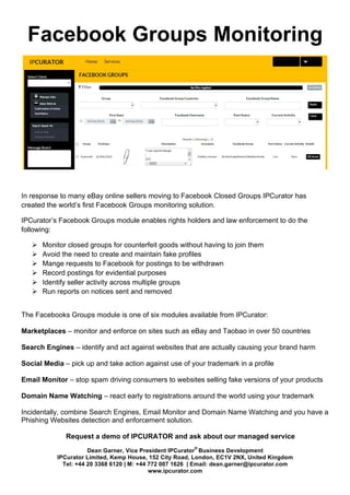 Dean Garner, Vice President IPCurator
®
Business Development
IPCurator Limited, Kemp House, 152 City Road, London, EC1V 2NX, United Kingdom
Tel: +44 20 3368 6120 | M: +44 772 007 1626 | Email: dean.garner@ipcurator.com
www.ipcurator.com
Facebook Groups Monitoring
	
  
In response to many eBay online sellers moving to Facebook Closed Groups IPCurator has
created the world’s first Facebook Groups monitoring solution.
IPCurator’s Facebook Groups module enables rights holders and law enforcement to do the
following:
Ø Monitor closed groups for counterfeit goods without having to join them
Ø Avoid the need to create and maintain fake profiles
Ø Mange requests to Facebook for postings to be withdrawn
Ø Record postings for evidential purposes
Ø Identify seller activity across multiple groups
Ø Run reports on notices sent and removed
The Facebooks Groups module is one of six modules available from IPCurator:
Marketplaces – monitor and enforce on sites such as eBay and Taobao in over 50 countries
Search Engines – identify and act against websites that are actually causing your brand harm
Social Media – pick up and take action against use of your trademark in a profile
Email Monitor – stop spam driving consumers to websites selling fake versions of your products
Domain Name Watching – react early to registrations around the world using your trademark
Incidentally, combine Search Engines, Email Monitor and Domain Name Watching and you have a
Phishing Websites detection and enforcement solution.
Request a demo of IPCURATOR and ask about our managed service
 