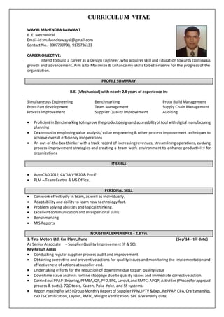 CURRICULUM VITAE
WAYAL MAHENDRA BALWANT
B. E. Mechanical
Email-id: mahendrawayal@gmail.com
Contact No.- 8007799700, 9175736133
CAREER OBJECTIVE:
Intend to build a career as a Design Engineer, who acquires skill and Education towards continuous
growth and advancement. Aim is to Maximize & Enhance my skills to better serve for the progress of the
organization.
PROFILE SUMMARY
B.E. (Mechanical) with nearly 2.8 years of experience in:
Simultaneous Engineering Benchmarking Proto Build Management
ProtoPart development Team Management Supply Chain Management
Process Improvement Supplier Quality Improvement Auditing
 ProficientinBenchmarkingtoImprovethe productdesignandaccessibilityof tool withdigital manufacturing
planning
 Dexterous in employing value analysis/ value engineering & other process improvement techniques to
achieve overall efficiency in operations
 An out-of-the-box thinker with a track record of increasing revenues, streamlining operations, evolving
process improvement strategies and creating a team work environment to enhance productivity for
organizations
IT SKILLS
 AutoCAD 2012, CATIA V5R20 & Pro-E
 PLM – Team Centre & MS Office.
PERSONAL SKILL
 Can work effectively in team, as well as individually.
 Adaptability and ability to learn new technology fast.
 Problem solving abilities and logical thinking.
 Excellent communication and interpersonal skills.
 Benchmarking
 MIS Reports
INDUSTRIAL EXPERIENCE - 2.8 Yrs.
1. Tata Motors Ltd. Car Plant, Pune (Sep’14 – till date)
As Senior Associate – Supplier Quality Improvement (P & SC),
Key Result Areas
 Conducting regular supplier process audit and improvement
 Obtaining corrective and preventive actions for quality issues and monitoring the implementation and
effectiveness of actions at supplier end.
 Undertaking efforts for the reduction of downtime due to part quality issue
 Downtime issue analysis for line stoppage due to quality issues and immediate corrective action.
 CarriedoutPPAP(Drawing,PFMEA,QP,PFD,SPC,Layout,andRMTC) APQP,Activities(Phasesforapproval
process & parts). 7QC tools, Kaizen, Poka-Yoke, and 5S systems.
 ReportmakingforMIS(GroupMonthlyReportof SupplierPPM,IPTV &Exp.,RePPAP,CPA,Craftsmanship,
ISO TS Certification, Layout, RMTC, Weight Verification, SPC & Warranty data)
 