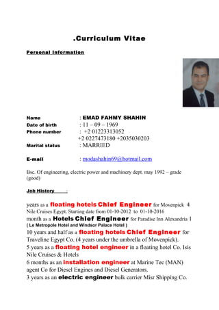 Curriculum Vitae.
Personal Information
Name : EMAD FAHMY SHAHIN
Date of birth : 11 – 09 – 1969
Phone number : +2 01223313052
+2 0227473180 +2035030203
Marital status : MARRIED
E-mail : modashahin69@hotmail.com
Bsc. Of engineering, electric power and machinery dept. may 1992 – grade
(good)
Job History :
4years as a floating hotels Chief Engineer for Movenpick
Nile Cruises Egypt. Starting date from 01-10-2012 to 01-10-2016
1month as a Hotels Chief Engineer for Paradise Inn Alexandria
)Le Metropole Hotel and Windsor Palace Hotel(
10 years and half as a floating hotels Chief Engineer for
Traveline Egypt Co. (4 years under the umbrella of Movenpick).
5 years as a floating hotel engineer in a floating hotel Co. Isis
Nile Cruises & Hotels
6 months as an installation engineer at Marine Tec (MAN)
agent Co for Diesel Engines and Diesel Generators.
3 years as an electric engineer bulk carrier Misr Shipping Co.
 