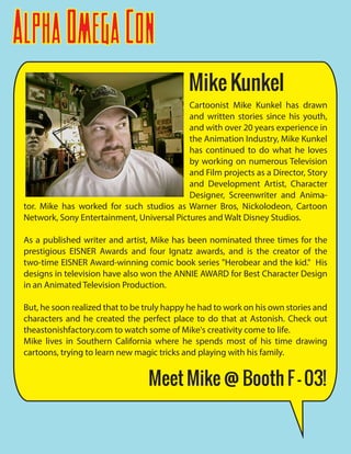 AlphaOmegaCon
Cartoonist Mike Kunkel has drawn
and written stories since his youth,
and with over 20 years experience in
the Animation Industry, Mike Kunkel
has continued to do what he loves
by working on numerous Television
and Film projects as a Director, Story
and Development Artist, Character
Designer, Screenwriter and Anima-
tor. Mike has worked for such studios as Warner Bros, Nickolodeon, Cartoon
Network, Sony Entertainment, Universal Pictures and Walt Disney Studios.
As a published writer and artist, Mike has been nominated three times for the
prestigious EISNER Awards and four Ignatz awards, and is the creator of the
two-time EISNER Award-winning comic book series "Herobear and the kid." His
designs in television have also won the ANNIE AWARD for Best Character Design
in an Animated Television Production.
But, he soon realized that to be truly happy he had to work on his own stories and
characters and he created the perfect place to do that at Astonish. Check out
theastonishfactory.com to watch some of Mike's creativity come to life.
Mike lives in Southern California where he spends most of his time drawing
cartoons, trying to learn new magic tricks and playing with his family.
Mike Kunkel
Meet Mike @ Booth F - 03!
 