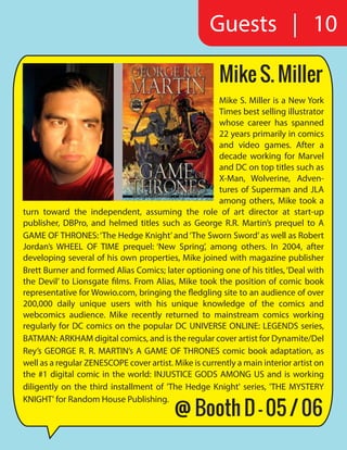 Mike S. Miller
Mike S. Miller is a New York
Times best selling illustrator
whose career has spanned
22 years primarily in comics
and video games. After a
decade working for Marvel
and DC on top titles such as
X-Man, Wolverine, Adven-
tures of Superman and JLA
among others, Mike took a
turn toward the independent, assuming the role of art director at start-up
publisher, DBPro, and helmed titles such as George R.R. Martin’s prequel to A
GAME OF THRONES:‘The Hedge Knight’and‘The Sworn Sword’as well as Robert
Jordan’s WHEEL OF TIME prequel: ‘New Spring’, among others. In 2004, after
developing several of his own properties, Mike joined with magazine publisher
Brett Burner and formed Alias Comics; later optioning one of his titles,‘Deal with
the Devil’ to Lionsgate films. From Alias, Mike took the position of comic book
representative for Wowio.com, bringing the fledgling site to an audience of over
200,000 daily unique users with his unique knowledge of the comics and
webcomics audience. Mike recently returned to mainstream comics working
regularly for DC comics on the popular DC UNIVERSE ONLINE: LEGENDS series,
BATMAN: ARKHAM digital comics, and is the regular cover artist for Dynamite/Del
Rey’s GEORGE R. R. MARTIN’s A GAME OF THRONES comic book adaptation, as
well as a regular ZENESCOPE cover artist. Mike is currently a main interior artist on
the #1 digital comic in the world: INJUSTICE GODS AMONG US and is working
diligently on the third installment of 'The Hedge Knight' series, 'THE MYSTERY
KNIGHT' for Random House Publishing.
Guests | 10
@ Booth D - 05 / 06
 