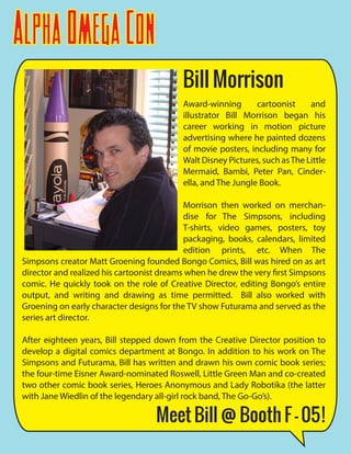 AlphaOmegaCon
Award-winning cartoonist and
illustrator Bill Morrison began his
career working in motion picture
advertising where he painted dozens
of movie posters, including many for
Walt Disney Pictures, such asThe Little
Mermaid, Bambi, Peter Pan, Cinder-
ella, and The Jungle Book.
Morrison then worked on merchan-
dise for The Simpsons, including
T-shirts, video games, posters, toy
packaging, books, calendars, limited
edition prints, etc. When The
Simpsons creator Matt Groening founded Bongo Comics, Bill was hired on as art
director and realized his cartoonist dreams when he drew the very first Simpsons
comic. He quickly took on the role of Creative Director, editing Bongo’s entire
output, and writing and drawing as time permitted. Bill also worked with
Groening on early character designs for the TV show Futurama and served as the
series art director.
After eighteen years, Bill stepped down from the Creative Director position to
develop a digital comics department at Bongo. In addition to his work on The
Simpsons and Futurama, Bill has written and drawn his own comic book series;
the four-time Eisner Award-nominated Roswell, Little Green Man and co-created
two other comic book series, Heroes Anonymous and Lady Robotika (the latter
with Jane Wiedlin of the legendary all-girl rock band, The Go-Go’s).
Bill Morrison
Meet Bill @ Booth F - 05!
 
