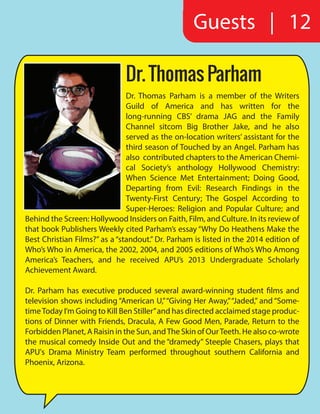 Guests | 12
Dr. Thomas Parham is a member of the Writers
Guild of America and has written for the
long-running CBS’ drama JAG and the Family
Channel sitcom Big Brother Jake, and he also
served as the on-location writers’ assistant for the
third season of Touched by an Angel. Parham has
also contributed chapters to the American Chemi-
cal Society’s anthology Hollywood Chemistry:
When Science Met Entertainment; Doing Good,
Departing from Evil: Research Findings in the
Twenty-First Century; The Gospel According to
Super-Heroes: Religion and Popular Culture; and
Behind the Screen: Hollywood Insiders on Faith, Film, and Culture. In its review of
that book Publishers Weekly cited Parham’s essay “Why Do Heathens Make the
Best Christian Films?” as a “standout.” Dr. Parham is listed in the 2014 edition of
Who’s Who in America, the 2002, 2004, and 2005 editions of Who’s Who Among
America’s Teachers, and he received APU’s 2013 Undergraduate Scholarly
Achievement Award.
Dr. Parham has executive produced several award-winning student films and
television shows including “American U,”“Giving Her Away,”“Jaded,” and “Some-
timeToday I’m Going to Kill Ben Stiller”and has directed acclaimed stage produc-
tions of Dinner with Friends, Dracula, A Few Good Men, Parade, Return to the
Forbidden Planet, A Raisin in the Sun, andThe Skin of OurTeeth. He also co-wrote
the musical comedy Inside Out and the “dramedy” Steeple Chasers, plays that
APU's Drama Ministry Team performed throughout southern California and
Phoenix, Arizona.
Dr. Thomas Parham
 