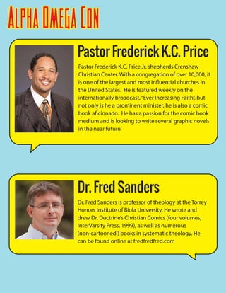 AlphaOmegaCon
Pastor Frederick K.C. Price Jr. shepherds Crenshaw
Christian Center. With a congregation of over 10,000, it
is one of the largest and most influential churches in
the United States. He is featured weekly on the
internationally broadcast,“Ever Increasing Faith”, but
not only is he a prominent minister, he is also a comic
book aficionado. He has a passion for the comic book
medium and is looking to write several graphic novels
in the near future.
Pastor Frederick K.C. Price
Dr. Fred Sanders is professor of theology at the Torrey
Honors Institute of Biola University. He wrote and
drew Dr. Doctrine’s Christian Comics (four volumes,
InterVarsity Press, 1999), as well as numerous
(non-cartooned!) books in systematic theology. He
can be found online at fredfredfred.com
Dr. Fred Sanders
 