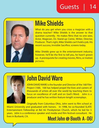 Guests | 14
Mike Shields
What do you get when you cross a magician with a
drama teacher? Mike Shields is the answer to that
question currently. He makes films that no one sees.
Actor, Magician, DJ, Stand-up Comic, Writer, Director,
Producer. That’s right, Mike Shields can’t hold a job. His
recent success, Invisible Sacrifice, screens today.
Mike Shields grew up in the entertainment industry,
however, he’ll be the first to tell you, he hasn’t grown
up. A prerequisite for creating movies, films, or motion
pictures.
JOHN DAVIDWARE is the founder and Director of the 168 Film
Project (168).  168 has helped propel the lives and careers of
thousands of artists all over the world by teaching them to
focus on excellence of craft and on God's Word.   John is a
producer and he has written feature-length screenplays.
Originally from Columbus Ohio, John went to film school at
Miami University and graduated with honors.   In 1998, he co-founded SLATE
Entertainment Fellowship at Bel Air Presbyterian Church, which he led for 5
years.  John is a conference speaker and media and film festival consultant.  He
lives in Burbank, CA.
John David Ware
Meet John @ Booth A - 06!
 