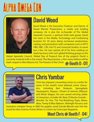 AlphaOmegaCon
Chris Yambar
Chris has enjoyed a rewarding career as a writer for
some of the world’s most beloved comic charac-
ters, including Bart Simpson, Spongebob
Squarepants, Popeye, I Dream of Jeannie, ElfQuest
and Mister Magoo. His own award-winning stable
of characters, includes Mr. Beat, El Mucho Grande –
Wrestler for Hire, The Fire-Breathing Pope, Meow
Wow, Twerp & Blue Baboon, Midnight Nursery and
Suckulina–Vampire Temp. In 2003 his graphic novel Suicide Blonde won him the
award for Best Science Fiction Writer in Comics by Cinescape Magazine.
David Wood
David Wood is the Executive Producer and Owner of
Dread Warrior Productions, a media and funding
company. He is also the co-founder of The Global
Apostolic Council, a spiritual think tank group. David
has been in the Media, Technology and Fundraising
business for 30 years doing numerous productions,
casting, and promotions with companies such as MTV,
HBO, NBC, CBS, Fox TV, and Universal Studios, to name
but a few. He now spends all of his time working on
God’s business with such global thinking groups as the
Global Apostolic Council, Global Day of Prayer.A few of the projects David is
currently involved with is the movie, The Resurrection, a film many believe will be
God’s sequel to Mel Gibson’s hit, The Passion of the Christ.
Meet Chris @ Booth F - 04!
@ Booth D - 01!
 