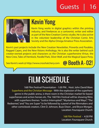 Guests | 16
Kevin Yong
Kevin Yong works in digital graphics within the printing
industry, and freelances as a cartoonist, writer and editor
as part of the New Creation Comics studio. He is also active
in the volunteer leadership of the Christian Comic Arts
Society and the Alpha-Omega Amateur Press Association.
Kevin’s past projects include the New Creation Newsletter, Proverbs and Parables,
Ragged Capes, and the New Visions Anthology. He is also the writer behind such
creator-owned projects and characters as the Christian superheroine Virtue, the
New Crew, Tales of Hemlock, Parallel Park, Silver Wolf, and the Magical Space Pony.
See Kevin’s work @ http://www.crosshatchery.com
FILM SCHEDULE
168 Film Festival Presentation - 1:00 PM , Host: John David Ware
Superhero and the Christian Message - With the explosion of the superhero
genre in the public arena, is there room in the Christian market for based
superheroes and action heroes etc. The 168 Film Festival will be showing films
with superhero themes “Justice Interrupted”,“Mysterious and Ways”,“The
Redeemer,”and“You are Super”to be followed by a panel of the filmmakers and
other comicbook creators. Clint D. Johnson, Buzz Dixon , and Bryce Morgan.
Location: Foursquare Church
168 Film Festival - 4:30 PM
Location: Foursquare Church
@ Booth A - 02!
 