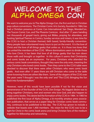 We want to welcome you to The Alpha Omega Con, the first and last in Christian
pop culture conventions. The Christian Comic Arts Society, founded in 1984, has
had a Christian presence at Comic Con International: San Diego, WonderCon,
The Tuscon Comic Con, and The Phoenix Comicon. And after 17 years handing
out thousands of gospel tracts, giving out Bibles, praying for attendees, and
hosting Spiritual Themes in Comics, Sunday services and mixers, it was time for
the CCAS to host a Christian themed, faith based, family-friendly convention.
Many people have volunteered many hours to put on the event. It is the love of
Christ and the love of all things geeky that unites us. It is those two loves that
has united the members of the CCAS. Where dominations seem to divide those
who love Christ, it has been that love of all things geeky that has torn down
those walls and brought us together. In this culture it seems that Christianity
and comic books are an oxymoron. For years, Christians who attended the
various comic book conventions, thought they were the only ones, meaning the
only Christians who loved comic books. Then they came to the CCAS table were
shocked to discover that there were other Christians who were comic book
geeks. And even after 17 years there are still Christian who come to the table
never knowing there are others like them. Some of the slogans of the CCAS over
the years were “I thought I was the only one” and “The CCAS: Bringing the fun
back into fundamentalism.”
However, none of this would have been possible if not for the vision and
perseverance of the founder of the CCAS, Don Ensign. His biggest desire was to
bring together Christians, men and women who love God, and also happen to
enjoy comic books.This desire led the formation of the CCAS in 1984. In 1985 he
published the first issue of Alpha Omega, a bi-monthly amateur press associa-
tion publication, that serves as a paper blog for Christian comic book commu-
nity, continues to be published to this day. The CCAS has grown to include a
website that boasts over 1,400 members. His vision for the CCAS was to be a
light for Christ in the comic book arena and bring Christian fans of the medium
together for fellowship and networking.
WELCOME TO THE
ALPHA OMEGA CON!
 