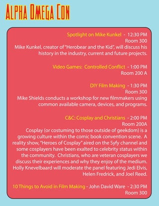 AlphaOmegaCon
Spotlight on Mike Kunkel - 12:30 PM
Room 300
Mike Kunkel, creator of“Herobear and the Kid”, will discuss his
history in the industry, current and future projects.
Video Games: Controlled Conflict - 1:00 PM
Room 200 A
DIY Film Making - 1:30 PM
Room 300
Mike Shields conducts a workshop for new filmmakers using
common available camera, devices, and programs.
C&C: Cosplay and Christians - 2:00 PM
Room 200A
Cosplay (or costuming to those outside of geekdom) is a
growing culture within the comic book convention scene. A
reality show,“Heroes of Cosplay”aired on the Syfy channel and
some cosplayers have been exalted to celebrity status within
the community. Christians, who are veteran cosplayers we
discuss their experiences and why they enjoy of the medium.
Holly Knevelbaard will moderate the panel featuring Jedi Elvis,
Helen Fredrick, and Joel Reed.
10 Things to Avoid in Film Making - John David Ware - 2:30 PM
Room 300
 