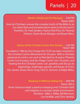Panels | 20
Modern Media and the Message - 3:00 PM
Room 200A
How do Christians convey the complex truths of the Bible in an
era when flash and sensationalism seem to be the norm?
Panelists: Dr. Fred Sanders, Pastor Fred Price, Dr. Thomas
Parham, Pastor Bryce Morgan, and Bryan Mero.
History of the Christian Comic Arts Society - 3:30 PM
Room 300
Founded in 1984 by Don Ensign the CCAS has been involved in
the Christian Comics Movement for 30 years. With a Christian
presence at comics con such as WonderCon (6 years), Phoenix
Comic Con (6 years), and San Diego Comic Con (18 years), and
hosting the first Christian comic con, panelists will discuss its
beginnings, challenges, growth, and future of CCAS.
Eric Jansen (host), Kevin Yong, Clint D. Johnson, & Ralph Miley.
Breaking In Without Selling Out - 4:00 PM
Room 200 A
Kevin Grevioux leads a panel on keeping one’s Christian faith
and integrity in a secular media environment.
Panelists: Mike S. Miller, Bill Morrison,
Leo Partible, and Chris Yambar.
 