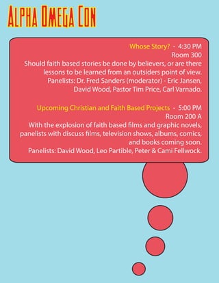 AlphaOmegaCon
Whose Story? - 4:30 PM
Room 300
Should faith based stories be done by believers, or are there
lessons to be learned from an outsiders point of view.
Panelists: Dr. Fred Sanders (moderator) - Eric Jansen,
David Wood, Pastor Tim Price, Carl Varnado.
Upcoming Christian and Faith Based Projects - 5:00 PM
Room 200 A
With the explosion of faith based films and graphic novels,
panelists with discuss films, television shows, albums, comics,
and books coming soon.
Panelists: David Wood, Leo Partible, Peter & Cami Fellwock.
 