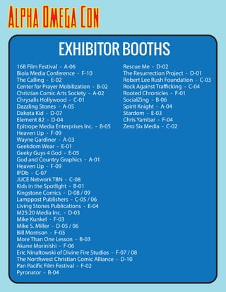AlphaOmegaCon
EXHIBITOR BOOTHS
168 Film Festival - A-06
Biola Media Conference - F-10
The Calling - E-02
Center for Prayer Mobilization - B-02
Christian Comic Arts Society - A-02
Chrysalis Hollywood - C-01
Dazzling Stones - A-05
Dakota Kid - D-07
Element 82 - D-04
Epitrope Media Enterprises Inc. - B-05
Heaven Up - F-09
Wayne Gardiner - A-03
Geekdom Wear - E-01
Geeky Guys 4 God - E-05
God and Country Graphics - A-01
Heaven Up - F-09
IPDb - C-07
JUCE Network TBN - C-08
Kids in the Spotlight - B-01
Kingstone Comics - D-08 / 09
Lamppost Publishers - C-05 / 06
Living Stones Publications - E-04
M25:20 Media Inc. - D-03
Mike Kunkel - F-03
Mike S. Miller - D-05 / 06
Bill Morrison - F-05
More Than One Lesson - B-03
Akane Morinishi - F-06
Eric Ninaltowski of Divine Fire Studios - F-07 / 08
The Northwest Christian Comic Alliance - D-10
Pan Pacific Film Festival - F-02
Pyronator - B-04
Rescue Me - D-02
The Resurrection Project - D-01
Robert Lee Rush Foundation - C-03
Rock Against Trafficking - C-04
Rooted Chronicles - F-01
SocialZing - B-06
Spirit Knight - A-04
Stardom - E-03
Chris Yambar - F-04
Zero Six Media - C-02
 