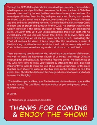 Through the CCAS lifelong friendships have developed, members have collabo-
rated to produce and publish their own comic books, and the love of Christ has
been demonstrated by the love that has been shared among the members. For
several years Don had been battling with prostate cancer. During that time he
continued to be a consistent and productive contributor to the Alpha Omega
apa-zine and other publishing ventures. Don felt that the Alpha Omega Con is
the next step of growth and outreach for the CCAS. His premier character, the
Golden Protector is the central character in Alpha Omega Con promotional
piece. On March 19th, 2014 Don Ensign passed from this life on earth into his
eternal glory with our Lord and Savior, Jesus Christ. As believers, those who
loved him know that we will see him again, but he is missed. Lord willing, the
CCAS will continue his vision. It is our prayer that this event foster a sense of
family among the attendees and exhibitors, and that the community will see
Christ in the love expressed among us who call Him our Lord and Savior.
There are so many people to thank who helped in the organization of this event.
We wish to thank the Redeemer Church of La Mirada and Hilltop Christian
Fellowship for enthusiastically hosting this first time event. We thank those of
you who have come to show your support by attending this con. But most
importantly we want to thank the God of our Savior, Jesus Christ, for His grace
that has been showered upon us; that has given us the privilege to host this
event. Jesus Christ is the Alpha and the Omega, who is and who was and who is
to come, the Almighty.
“The Lord bless you and keep you; The Lord make His face shine on you, and be
gracious to you; The Lord lift up His countenance on you, and give you peace.”
Number 6:24-26.
In Christ,
The Alpha Omega Convention Committee
THANKS FOR COMING
& ENJOY THE SHOW!
 