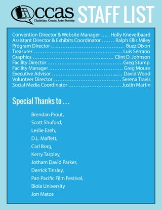 STAFF LIST
Convention Director & Website Manager …. . Holly Knevelbaard
Assistant Director & Exhibits Coordinator …… . Ralph Ellis Miley
Program Director . . ………………………………… Buzz Dixon
Treasurer . ………………………………………… . Luis Serrano
Graphics ………………………….……….…… Clint D. Johnson
Facility Director ………….…………….……………Greg Stump
Facility Manager …………………………………… Greg Moure
Executive Advisor ……………….…. .…………...… David Wood
Volunteer Director . ……………………………… . Serena Travis
Social Media Coordinator ………………………… Justin Martin
Special Thanks to . . .
Brendan Prout,
Scott Shuford,
Leslie Ezeh,
D.L. Maffett,
Carl Borg,
Kerry Tarpley,
Jotham David Parker,
Derrick Tinsley,
Pan Pacific Film Festival,
Biola University
Jon Matos
 