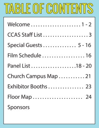 TABLE OF CONTENTS
Welcome . . . . . . . . . . . . . . . . . . . . . 1 - 2
CCAS Staff List . . . . . . . . . . . . . . . . . . . 3
Special Guests . . . . . . . . . . . . . . 5 - 16
Film Schedule . . . . . . . . . . . . . . . . . . 16
Panel List . . . . . . . . . . . . . . . . . . .18 - 20
Church Campus Map . . . . . . . . . . . 21
Exhibitor Booths . . . . . . . . . . . . . . . 23
Floor Map . . . . . . . . . . . . . . . . . . . . . 24
Sponsors
 