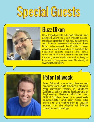 Special Guests
Buzz Dixon
He outraged parents, ticked off networks, and
delighted young fans with thought provok-
ing classic episodes of G.I. Joe, Transformers,
and Batman. Writer/editor/publisher Buzz
Dixon, who created the Christian manga
category in publishing when he launched the
bestselling Serenity graphic novel series,
continues to create new stories and concepts
for Young Adult readers as well as blog at
length on writing, comics, and Christianity at
www.BuzzDixon.com
Peter Fellwock
Peter Fellwock is a writer, director and
producer from South America, Colombia
who currently resides in Southern
California. With a strong background of
Engineering, Pastoral Ministries and
Biblical Studies, Peter is a passionate
communicator and story teller who
desires to use technology to visually
expand on the depths of Biblical
concepts and theology.
 