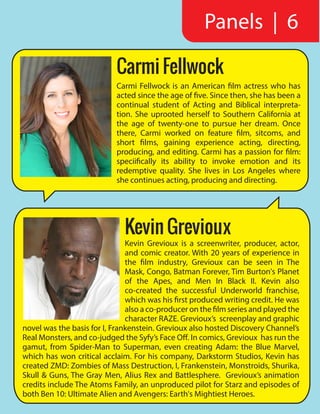 Kevin Grevioux
Kevin Grevioux is a screenwriter, producer, actor,
and comic creator. With 20 years of experience in
the film industry, Grevioux can be seen in The
Mask, Congo, Batman Forever, Tim Burton's Planet
of the Apes, and Men In Black II. Kevin also
co-created the successful Underworld franchise,
which was his first produced writing credit. He was
also a co-producer on the film series and played the
character RAZE. Grevioux’s screenplay and graphic
novel was the basis for I, Frankenstein. Grevioux also hosted Discovery Channel’s
Real Monsters, and co-judged the Syfy’s Face Off. In comics, Grevioux has run the
gamut, from Spider-Man to Superman, even creating Adam: the Blue Marvel,
which has won critical acclaim. For his company, Darkstorm Studios, Kevin has
created ZMD: Zombies of Mass Destruction, I, Frankenstein, Monstroids, Shurika,
Skull & Guns, The Gray Men, Alius Rex and Battlesphere. Grevioux’s animation
credits include The Atoms Family, an unproduced pilot for Starz and episodes of
both Ben 10: Ultimate Alien and Avengers: Earth's Mightiest Heroes.
Carmi Fellwock is an American film actress who has
acted since the age of five. Since then, she has been a
continual student of Acting and Biblical interpreta-
tion. She uprooted herself to Southern California at
the age of twenty-one to pursue her dream. Once
there, Carmi worked on feature film, sitcoms, and
short films, gaining experience acting, directing,
producing, and editing. Carmi has a passion for film:
speciifically its ability to invoke emotion and its
redemptive quality. She lives in Los Angeles where
she continues acting, producing and directing.
Carmi Fellwock
Panels | 6
 