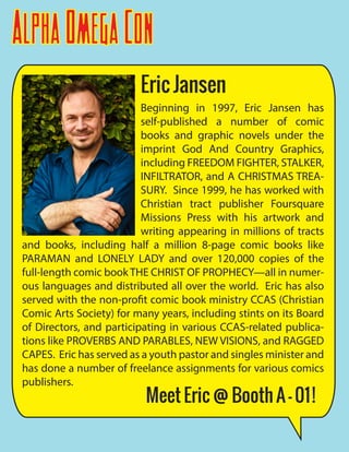 AlphaOmegaCon
Beginning in 1997, Eric Jansen has
self-published a number of comic
books and graphic novels under the
imprint God And Country Graphics,
including FREEDOM FIGHTER, STALKER,
INFILTRATOR, and A CHRISTMAS TREA-
SURY. Since 1999, he has worked with
Christian tract publisher Foursquare
Missions Press with his artwork and
writing appearing in millions of tracts
and books, including half a million 8-page comic books like
PARAMAN and LONELY LADY and over 120,000 copies of the
full-length comic book THE CHRIST OF PROPHECY—all in numer-
ous languages and distributed all over the world. Eric has also
served with the non-profit comic book ministry CCAS (Christian
Comic Arts Society) for many years, including stints on its Board
of Directors, and participating in various CCAS-related publica-
tions like PROVERBS AND PARABLES, NEW VISIONS, and RAGGED
CAPES. Eric has served as a youth pastor and singles minister and
has done a number of freelance assignments for various comics
publishers.
Eric Jansen
Meet Eric @ Booth A - 01!
 