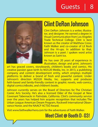 Guests | 8
Clint DeRon Johnson
Clint DeRon Johnson is a writer, illustra-
tor, and designer. He earned a degree in
Visual Communication from Los Angeles
Trade Technical College. Clint is best
known as the creator of Matthew Cross:
Faith Walker and co-creator of Lil Rock
and the Hi-ups. In addition to that,
Johnson is a poet / spoken word artist
known as Saint Ice.
He has over 20 years of experience in
illustration, design and print. Johnson’s
art has graced covers, storyboards, children’s books and comics. His
creative passion gave birth to M25:20 Media, Inc. in 2013, a publishing
company and content development entity, which employs multiple
platforms to deliver a brand of fresh and powerful content. Under
Johnson’s direction M2520 Media, Inc. supports and produces
faith-based and family-friendly content in graphic novels, web-comics,
digital comics/eBooks, and children’s books.
Johnson currently serves on the Board of Directors for The Christian
Comic Arts Society. He’s also a licensed Elder of the Gospel at New
Covenant Tabernacle in Palmdale, California. Clint’s community service
over the years has helped him acquire recognition that includes The
Urban League American Dream Program, Rockwell International Obser-
vance Honor, and the NAACP ACTSO Award.
Visit www.faithwalkerhero.com for the adventures of Faith Walker.
Meet Clint @ Booth D - 03!
 