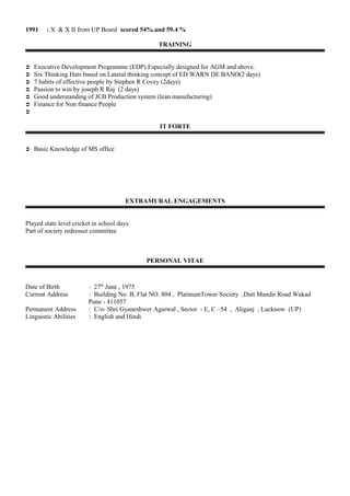 1991 : X & X II from UP Board scored 54%.and 59.4 %
TRAINING
 Executive Development Programme (EDP) Especially designed for AGM and above.
 Six Thinking Hats based on Lateral thinking concept of ED WARN DE BANO(2 days)
 7 habits of effective people by Stephen R Covey (2days)
 Passion to win by joseph R Raj (2 days)
 Good understanding of JCB Production system (lean manufacturing)
 Finance for Non finance People

IT FORTE
 Basic Knowledge of MS office
EXTRAMURAL ENGAGEMENTS
Played state level cricket in school days
Part of society redresser committee
PERSONAL VITAE
Date of Birth : 27th
June , 1975
Current Address : Building No. B, Flat NO. 804 , PlatinumTower Society ,Dutt Mandir Road Wakad
Pune - 411057
Permanent Address : C/o- Shri Gyaneshwer Agarwal , Sector - E, C –54 , Aliganj , Lucknow (UP)
Linguistic Abilities : English and Hindi
 
