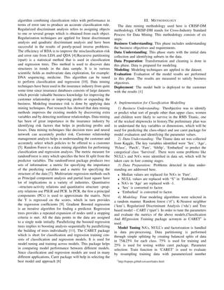 algorithm combining classiﬁcation rules with performance in
terms of error rate to produce an accurate classiﬁcation rule.
Regularized discriminant analysis refers to assigning objects
to one or several groups which is obtained from each object.
Regularization techniques are applied for linear discriminant
analysis and quadratic discriminant analysis and have been
successful in the results of poorly-posed inverse problems.
The efﬁciency of RDA is to improve the misclassiﬁcation risk
and error rate from LDA and QDA [4].Recursive partitioning
(rpart) is a statistical method that is used in classiﬁcation
and regression trees. This method is used to discover data
structures in trends in the data sample. It is in various
scientiﬁc ﬁelds as multivariate data exploration, for example:
DNA sequencing, medicine. This algorithm can be tuned
to perform classiﬁcation and regression [10]. Data mining
techniques have been used in the insurance industry from quite
some time since insurance databases consists of large datasets
which provide valuable business knowledge for improving the
customer relationship or improving proﬁts or expanding the
business. Modeling insurance risk is done by applying data
mining techniques. Past research has showed that data mining
methods improves the existing models by discovering extra
variables and by detecting nonlinear relationships. Data mining
has been of great importance in the insurance industry by
identifying risk factors that helps in predicting proﬁts and
losses. Data mining techniques like decision trees and neural
network can accurately predict risk. Customer relationship
management analysis helps in understanding the customer and
accurately select which policies to be offered to a customer
[5]. Random Forest is a data mining algorithm for performing
classiﬁcation and regression analysis. The metric measure for
randomForest is mtry which speciﬁes the best ﬁt split from the
predictor variables. The randomForest package produces two
sets of information: a metric for specifying the importance
of the predicting variables and a metric for specifying the
structure of the data [7]. Multivariate regression methods such
as Principal component analysis and partial least square have
lot of implications in a variety of industries. Quantitative
–structure-activity relations and quantitative structure –prop-
erty relations use PSLR and PCR. In PCR, the ﬁrst a principal
components (PCs) is used to approximate the matrix. Next
the Y is regressed on the scores, which in turn provides
the regression coefﬁcients [9]. Gradient Boosted regression
is an iterative algorithm for ﬁnding a predictor. Regression
trees provides a repeated expansion of nodes until a stopping
criteria is met. All the data points in the data are assigned
to a single node initially. Parallelizing the boosted regression
trees implies to boosting analysis sequentially by parallelizing
the building of trees individually [11]. The CARET package
which is short for classiﬁcation and regression training con-
sists of classiﬁcation and regression models. It is used for
model tuning and training across models. This package helps
in comparing model performance between different models.
Since classiﬁcation and regression models are used in many
different applications, Caret package will help in selecting the
best model and approach [6]
III. METHODOLOGY
The data mining methodology used here is CRISP-DM
methodology. CRISP-DM stands for Cross-Industry Standard
Process for Data Mining. This methodology consists of six
steps:
Business Understanding: This phase includes understanding
the business objectives and requirements.
Data Understanding: This phase starts with the initial data
collection and identifying subsets in the data.
Data Preparation: Transformation and cleaning is done in
this phase. Data is prepared for modeling.
Modeling: Modeling techniques are applied to the dataset.
Evaluation: Evaluation of the model results are performed
in this phase. The results are measured to satisfy business
objectives.
Deployment: The model built is deployed to the customer
with the results [1]
A. Implementation for Classiﬁcation Modelling
1) Business Understanding: Theobjective was to identify
or predict what sort of people other than upper class; women
and children were likely to survive in the RMS Titanic, one
of the wicked shipwrecks in history.The preliminary plan was
to understand the key variables or dimensions, which will be
used for predicting the class-object and use caret package for
model evaluation and identifying the parameter values.
2) Data Understanding: The Titanic data set was collected
from Kaggle, The key variables identiﬁed were ‘Sex’, ‘Age’,
‘Pclass’, ‘Parch’, ‘Fare’, ‘SibSp’, ‘Embarked’ to predict the
categorical class ‘Survived’. There were some problems like
NULL’s and NA’s were identiﬁed in data set, which will be
taken care in fore coming stages.
3) Data Preparation: Problems detected in data under-
standing are addressed here.
• Median values are replaced for NA’s in ‘Fare’.
• NULL values are replaced with “S” in ‘Embarked’.
• NA’s in ‘Age’ are replaced with -1.
• ‘Sex’ is converted to factor.
• ‘Embarked’ is converted to factor.
4) Modeling: Four modeling algorithms were selected in
a random manner. Random forest (‘rf’), K-Nearest neighbor
(‘knn’), Regularized Discriminant Analysis (‘rda’) and Tree
based model – CART (‘rpart’). In order to tune the parameters
and evaluate the metrics of the above models,Classiﬁcation
And REgression Training package acronym as CARET1
is
used.
Model Tuning NA’s, NULL’s and factorization is handled
in data pre-processing. Data partitioning is performed
through simple splitting by creating balanced splits of data
in 75&25% for each class. 75% is used for training and
25% is used for testing within caret package. Parameter
selection: Train function in ‘CARET’ is used to evaluate
by resampling training data with parameterized number
1http://topepo.github.io/caret/index.html
 